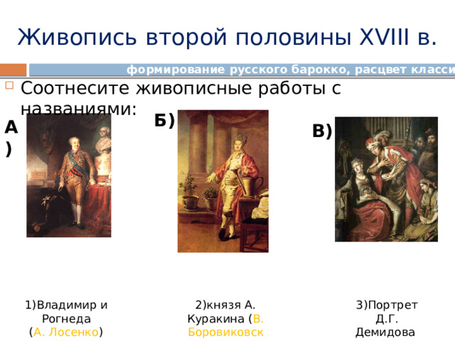 Живопись второй половины XVIII в. формирование русского барокко, расцвет классицизма Соотнесите живописные работы с названиями: Б) А) В) 3)Портрет Д.Г. Демидова 1)Владимир и Рогнеда 2)князя А. Куракина ( В. Боровиковский ) ( Д. Левицкий ) ( А. Лосенко )  
