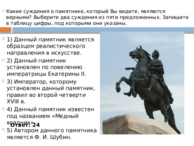 Какие суждения о памятнике, который Вы видите, являются верными? Выберите два суждения из пяти предложенных. Запишите в таблицу цифры, под которыми они указаны. 1) Данный памятник является образцом реалистического направления в искусстве. 2) Данный памятник установлен по повелению императрицы Екатерины II. 3) Император, которому установлен данный памятник, правил во второй четверти XVIII в. 4) Данный памятник известен под названием «Медный всадник». 5) Автором данного памятника является Ф. И. Шубин. Ответ: 24 