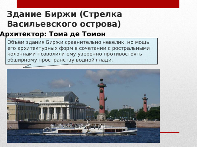 Здание Биржи (Стрелка Васильевского острова) Архитектор: Тома де Томон Объём здания Биржи сравнительно невелик, но мощь его архитектурных форм в сочетании с ростральными колоннами позволили ему уверенно противостоять обширному пространству водной глади. 