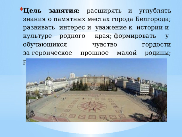 Цель занятия: расширять и углублять знания о памятных местах города Белгорода; развивать интерес и  уважение к  истории и  культуре родного  края; формировать  у  обучающихся чувство гордости за героическое прошлое малой родины; развивать чувство патриотизма,  