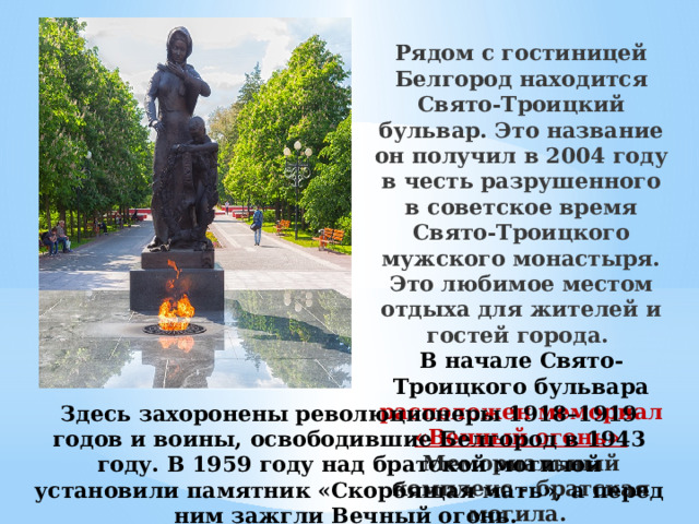 Рядом с гостиницей Белгород находится Свято-Троицкий бульвар. Это название он получил в 2004 году в честь разрушенного в советское время Свято-Троицкого мужского монастыря. Это любимое местом отдыха для жителей и гостей города. В начале Свято-Троицкого бульвара расположен мемориал «Вечный огонь».  Мемориальный комплекс - братская могила. Здесь захоронены революционеры 1918–1919 годов и воины, освободившие Белгород в 1943 году. В 1959 году над братской могилой установили памятник «Скорбящая мать», а перед ним зажгли Вечный огонь.  