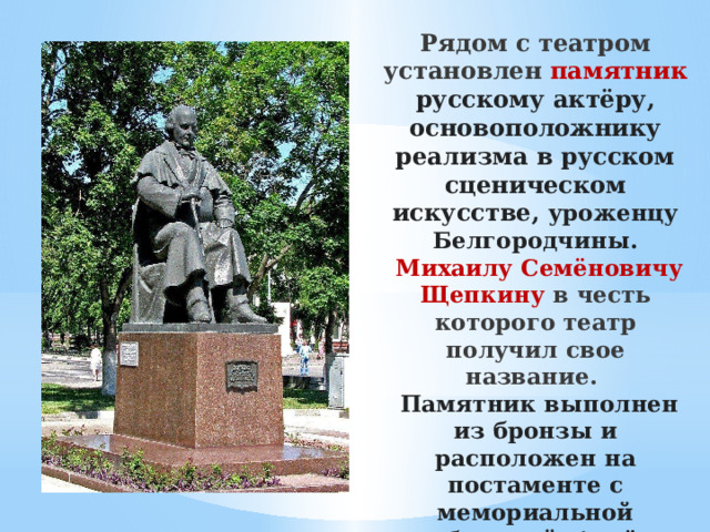 Рядом с театром установлен памятник русскому актёру, основоположнику реализма в русском сценическом искусстве, уроженцу Белгородчины.  Михаилу Семёновичу Щепкину в честь которого театр получил свое название.    Памятник выполнен из бронзы и расположен на постаменте с мемориальной табличкой. Актёр изображён сидящим в кресле и опирающимся на трость.   