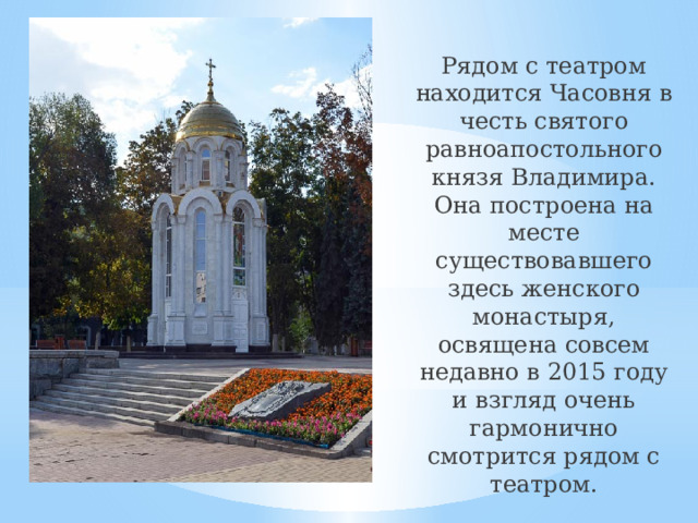 Рядом с театром находится Часовня в честь святого равноапостольного князя Владимира. Она построена на месте существовавшего здесь женского монастыря, освящена совсем недавно в 2015 году и взгляд очень гармонично смотрится рядом с театром.    