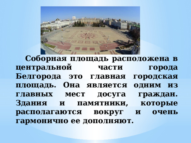 Соборная площадь расположена в центральной части города Белгорода это главная городская площадь. Она является одним из главных мест досуга граждан. Здания и памятники, которые располагаются вокруг и очень гармонично ее дополняют. 