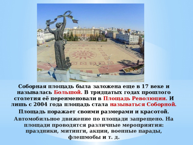 Соборная площадь была заложена еще в 17 веке и называлась Большой. В тридцатых годах прошлого столетия её переименовали в Площадь Революции. И лишь с 2004 года площадь стала называться Соборной. Площадь поражает своими размерами и красотой. Автомобильное движение по площади запрещено. На площади проводятся различные мероприятия: праздники, митинги, акции, военные парады, флешмобы  и  т. д.   