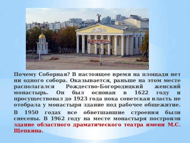 Почему Соборная? В настоящее время на площади нет ни одного собора. Оказывается, раньше на этом месте располагался Рождество-Богородицкий женский монастырь. Он был основан в 1622 году и просуществовал до 1923 года пока советская власть не отобрала у монастыря здание под рабочее общежитие. В 1950 годах все обветшавшие строения были снесены. В 1962 году на месте монастыря построили здание областного драматического театра имени М.С. Щепкина. 
