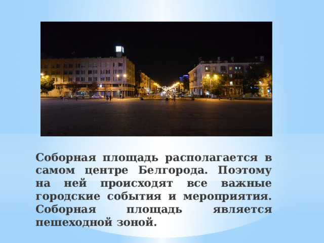 Соборная площадь располагается в самом центре Белгорода. Поэтому на ней происходят все важные городские события и мероприятия. Соборная площадь является пешеходной зоной. 