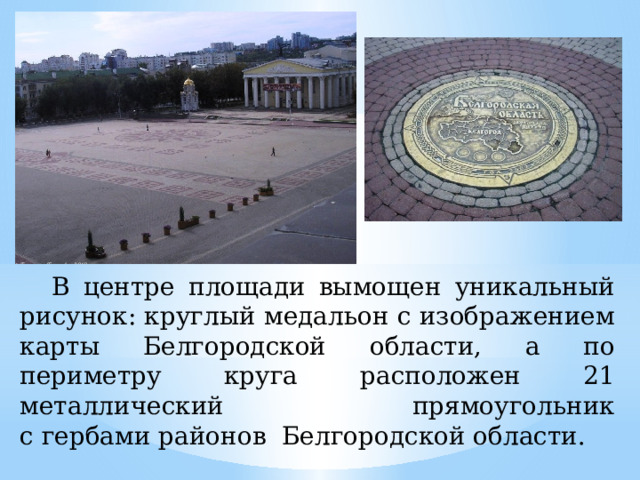 В центре площади вымощен уникальный рисунок: круглый медальон с изображением карты Белгородской области, а по периметру круга расположен 21 металлический прямоугольник с гербами районов  Белгородской области.   