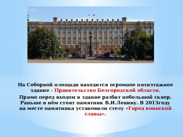 На Соборной площади находится огромное пятиэтажное здание - Правительство Белгородской области. Прямо перед входом в здание разбит небольшой сквер. Раньше в нём стоят памятник В.И.Ленину. В 2013году на месте памятника установили стелу «Город воинской славы». 