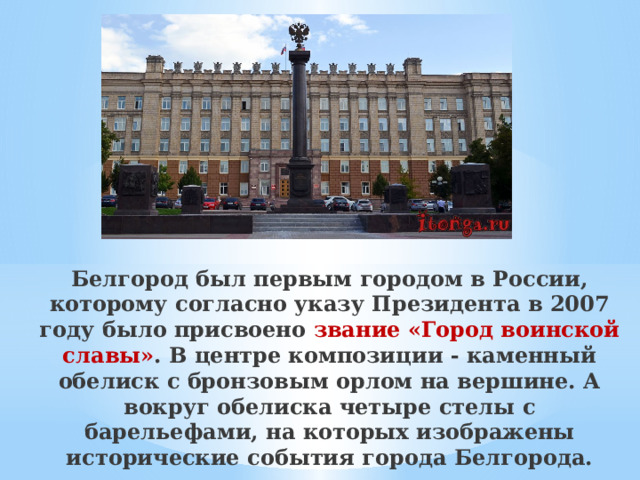 Белгород был первым городом в России, которому согласно указу Президента в 2007 году было присвоено звание «Город воинской славы» . В центре композиции - каменный обелиск с бронзовым орлом на вершине. А вокруг обелиска четыре стелы с барельефами, на которых изображены исторические события города Белгорода. 
