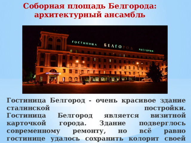 Соборная площадь Белгорода: архитектурный ансамбль    Гостиница Белгород - очень красивое здание сталинской постройки.  Гостиница Белгород является визитной карточкой города. Здание подверглось современному ремонту, но всё равно гостинице удалось сохранить колорит своей эпохи.   