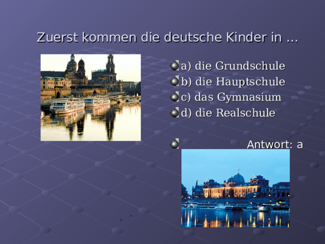 Zuerst kommen die deutsche Kinder in … a ) die Grundschule b ) die Hauptschule c) das Gymnasium d) die Realschule    Antwort : a  