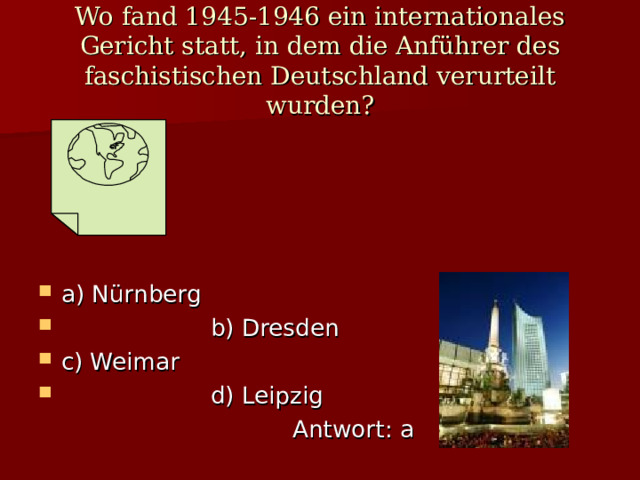 Wo fand 1945 - 1946 ein internationales Gericht statt , in dem die Anführer des faschistischen Deutschland verurteilt wurden ? a) N ürnberg  b) Dresden c) Weimar  d) Leipzig  Antwort : a 