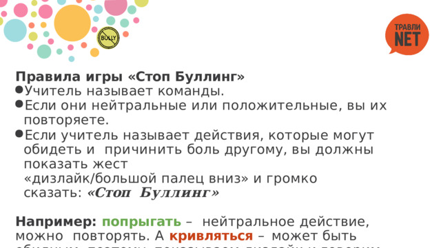 Правила  игры  «Стоп  Буллинг» Учитель  называет  команды. Если  они  нейтральные  или  положительные,  вы  их  повторяете. Если  учитель  называет  действия,  которые  могут  обидеть  и  причинить  боль  другому,  вы  должны  показать  жест «дизлайк/большой  палец  вниз»  и  громко  сказать: «Стоп  Буллинг» Например: попрыгать – нейтральное действие, можно  повторять.  А  кривляться  –  может  быть  обидным,  поэтому  показываем  дизлайк  и  говорим  «Стоп  Буллинг!» 