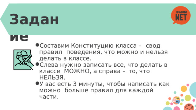 Задание Составим Конституцию класса – свод правил  поведения,  что  можно  и  нельзя  делать  в  классе. Слева  нужно  записать  все,  что  делать  в  классе  МОЖНО,  а  справа  –  то,  что  НЕЛЬЗЯ. У  вас есть 3  минуты,  чтобы  написать  как  можно  больше  правил  для  каждой части. 