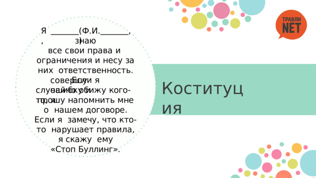 Я , , ( Ф . И .) знаю все  свои  права  и  ограничения  и  несу  за  них  ответственность .  Если  я совершу  ошибку  и Коституция случайно обижу  кого - то ,  я прошу  напомнить  мне  о  нашем договоре . Если я  замечу ,  что  кто - то  нарушает  правила ,  я  скажу  ему « Стоп  Буллинг ». 