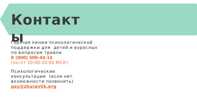К онта к ты Горячая  линии  психологической  поддержки  для  детей  и  взрослых по  вопросам  травли 8  (800)  500-44-14 (пн-пт  10:00-20:00  МСК) Психологические консультации  (если  нет  возможности  позвонить)  psy@zhuravlik.org 