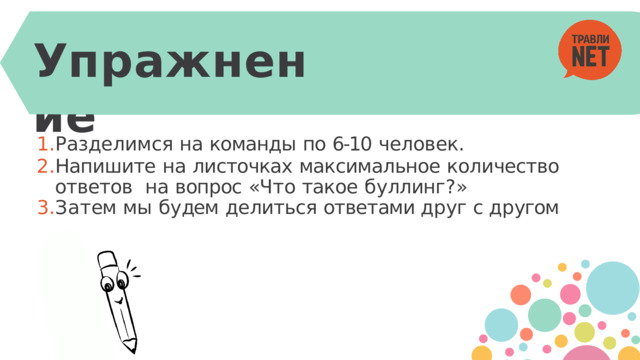 У пражнение Разделимся  на  команды  по  6-10  человек. Напишите  на  листочках  максимальное  количество  ответов  на  вопрос  «Ч т о  такое  б у ллинг ? » За т ем  мы  б у дем  делиться  ответами д р уг  с д р угом 