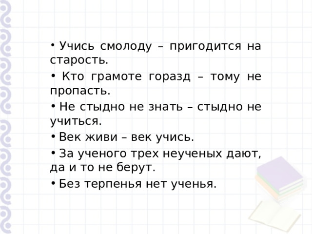  Учись смолоду – пригодится на старость.  Кто грамоте горазд – тому не пропасть.  Не стыдно не знать – стыдно не учиться.  Век живи – век учись.  За ученого трех неученых дают, да и то не берут.  Без терпенья нет ученья. 