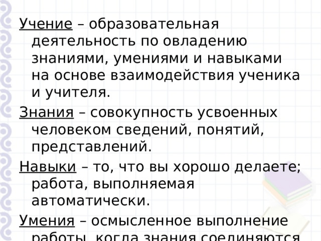 Учение – образовательная деятельность по овладению знаниями, умениями и навыками на основе взаимодействия ученика и учителя. Знания – совокупность усвоенных человеком сведений, понятий, представлений. Навыки – то, что вы хорошо делаете; работа, выполняемая автоматически. Умения – осмысленное выполнение работы, когда знания соединяются с навыками. 