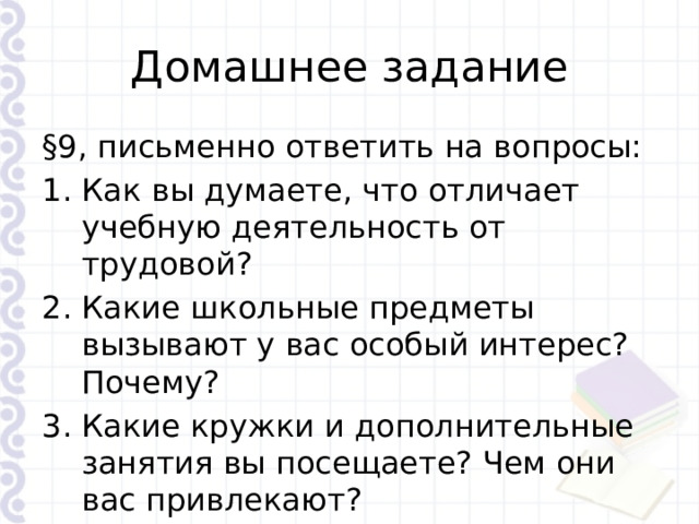 Домашнее задание §9, письменно ответить на вопросы: Как вы думаете, что отличает учебную деятельность от трудовой? Какие школьные предметы вызывают у вас особый интерес? Почему? Какие кружки и дополнительные занятия вы посещаете? Чем они вас привлекают? 