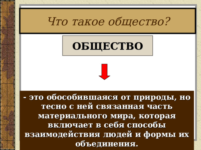 Что такое общество? ОБЩЕСТВО - это обособившаяся от природы, но тесно с ней связанная часть материального мира, которая включает в себя способы взаимодействия людей и формы их объединения.  