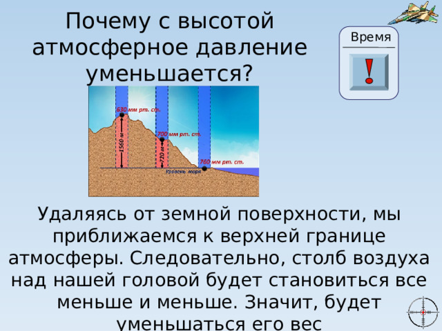 Почему с высотой атмосферное давление уменьшается? Время 24 19 20 21 22 23 28 25 26 27 17 29 30 18 16 6 15 0 1 2 3 4 5 7 8 9 10 11 13 14 12 Удаляясь от земной поверхности, мы приближаемся к верхней границе атмосферы. Следовательно, столб воздуха над нашей головой будет становиться все меньше и меньше. Значит, будет уменьшаться его вес 