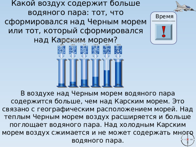 Какой воздух содержит больше водяного пара: тот, что сформировался над Черным морем или тот, который сформировался над Карским морем? Время 24 19 20 21 22 23 28 25 26 27 17 29 30 18 16 6 1 2 3 4 5 15 7 8 9 10 11 13 14 0 12 В воздухе над Черным морем водяного пара содержится больше, чем над Карским морем. Это связано с географическим расположением морей. Над теплым Черным морем воздух расширяется и больше поглощает водяного пара. Над холодным Карским морем воздух сжимается и не может содержать много водяного пара. 