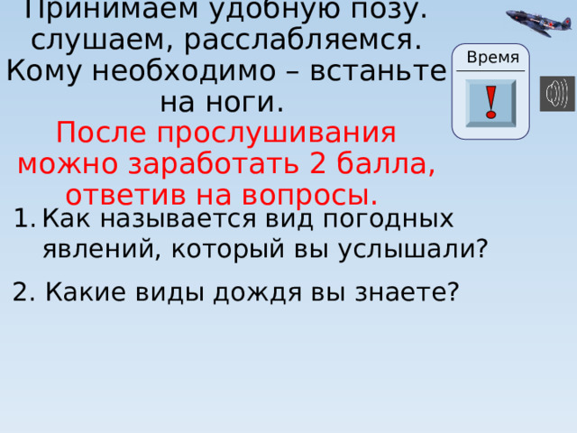 Время Принимаем удобную позу. слушаем, расслабляемся. Кому необходимо – встаньте на ноги.  После прослушивания можно заработать 2 балла, ответив на вопросы. 24 19 20 21 22 23 28 25 26 27 29 30 18 17 16 6 0 1 2 3 4 15 5 7 8 9 10 11 13 14 12 Как называется вид погодных явлений, который вы услышали? 2. Какие виды дождя вы знаете? Вопросы появляются по щелчку. 5 