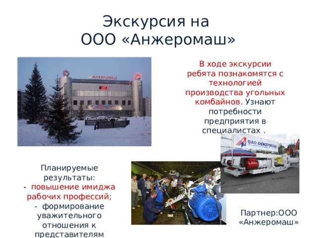 Экскурсия на  ООО «Анжеромаш» В ходе экскурсии ребята познакомятся с технологией производства угольных комбайнов. Узнают потребности предприятия в специалистах . Планируемые результаты: - повышение имиджа рабочих профессий; - формирование уважительного отношения к представителям рабочих специальностей. Партнер:ООО «Анжеромаш» 