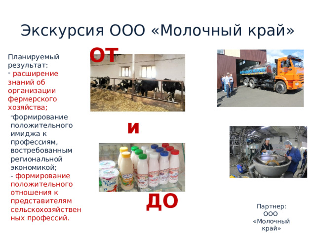 Экскурсия ООО «Молочный край» ОТ Планируемый результат:  расширение знаний об организации фермерского хозяйства; и формирование положительного имиджа к профессиям, востребованным региональной экономикой; - формирование положительного отношения к представителям сельскохозяйственных профессий. ДО Партнер:  ООО «Молочный край» 