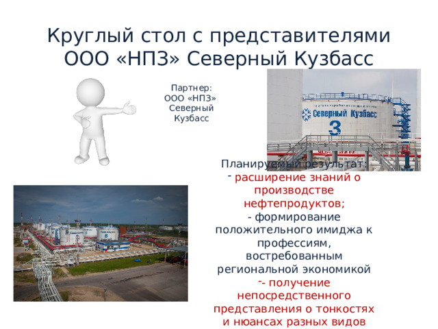 Круглый стол с представителями ООО «НПЗ» Северный Кузбасс Партнер:  ООО «НПЗ» Северный Кузбасс Планируемый результат:  расширение знаний о производстве нефтепродуктов; - формирование положительного имиджа к профессиям, востребованным региональной экономикой - получение непосредственного представления о тонкостях и нюансах разных видов специальностей. 