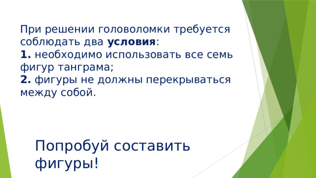 При решении головоломки требуется соблюдать два условия :  1. необходимо использовать все семь фигур танграма;  2. фигуры не должны перекрываться между собой.   Попробуй составить фигуры!   