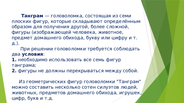  Танграм — головоломка, состоящая из семи плоских фигур, которые складывают определённым образом для получения другой, более сложной, фигуры (изображающей человека, животное, предмет домашнего обихода, букву или цифру и т. д.).  При решении головоломки требуется соблюдать два условия :  1. необходимо использовать все семь фигур танграма;  2. фигуры не должны перекрываться между собой.   Из геометрических фигур головоломки 