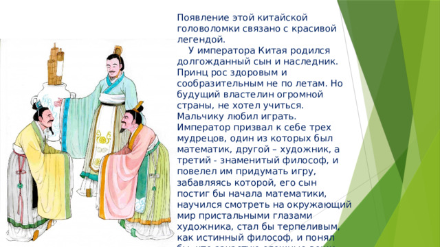Появление этой китайской головоломки связано с красивой легендой.  У императора Китая родился долгожданный сын и наследник. Принц рос здоровым и сообразительным не по летам. Но будущий властелин огромной страны, не хотел учиться. Мальчику любил играть.  Император призвал к себе трех мудрецов, один из которых был математик, другой – художник, а третий - знаменитый философ, и повелел им придумать игру, забавляясь которой, его сын постиг бы начала математики, научился смотреть на окружающий мир пристальными глазами художника, стал бы терпеливым, как истинный философ, и понял бы, что зачастую сложные вещи состоят из простых вещей.  Три мудреца придумали 