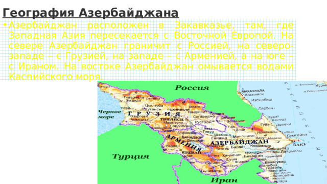 География Азербайджана Азербайджан расположен в Закавказье, там, где Западная Азия пересекается с Восточной Европой. На севере Азербайджан граничит с Россией, на северо-западе – с Грузией, на западе – с Арменией, а на юге – с Ираном. На востоке Азербайджан омывается водами Каспийского моря. 