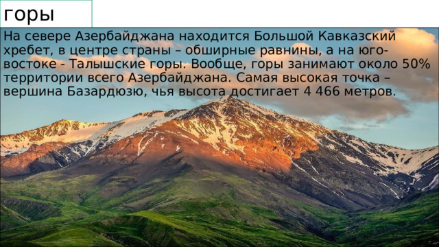горы На севере Азербайджана находится Большой Кавказский хребет, в центре страны – обширные равнины, а на юго-востоке - Талышские горы. Вообще, горы занимают около 50% территории всего Азербайджана. Самая высокая точка – вершина Базардюзю, чья высота достигает 4 466 метров. 