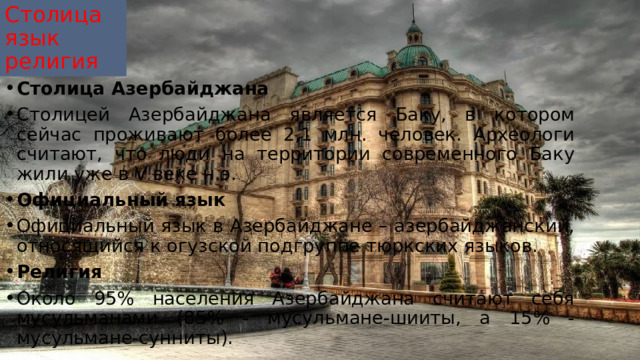 Столица  язык  религия Столица Азербайджана Столицей Азербайджана является Баку, в котором сейчас проживают более 2,1 млн. человек. Археологи считают, что люди на территории современного Баку жили уже в V веке н.э. Официальный язык Официальный язык в Азербайджане – азербайджанский, относящийся к огузской подгруппе тюркских языков. Религия Около 95% населения Азербайджана считают себя мусульманами (85% - мусульмане-шииты, а 15% - мусульмане-сунниты). 