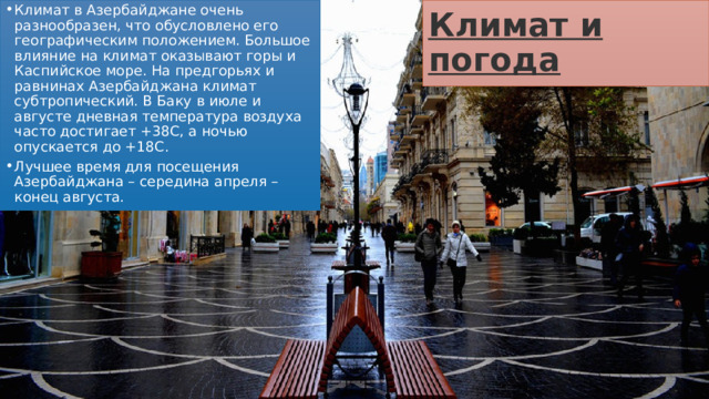 Климат и погода Климат в Азербайджане очень разнообразен, что обусловлено его географическим положением. Большое влияние на климат оказывают горы и Каспийское море. На предгорьях и равнинах Азербайджана климат субтропический. В Баку в июле и августе дневная температура воздуха часто достигает +38С, а ночью опускается до +18С. Лучшее время для посещения Азербайджана – середина апреля – конец августа. 