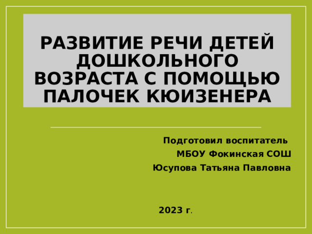 Развитие речи детей дошкольного возраста с помощью палочек Кюизенера Подготовил воспитатель МБОУ Фокинская СОШ Юсупова Татьяна Павловна  2023 г . 