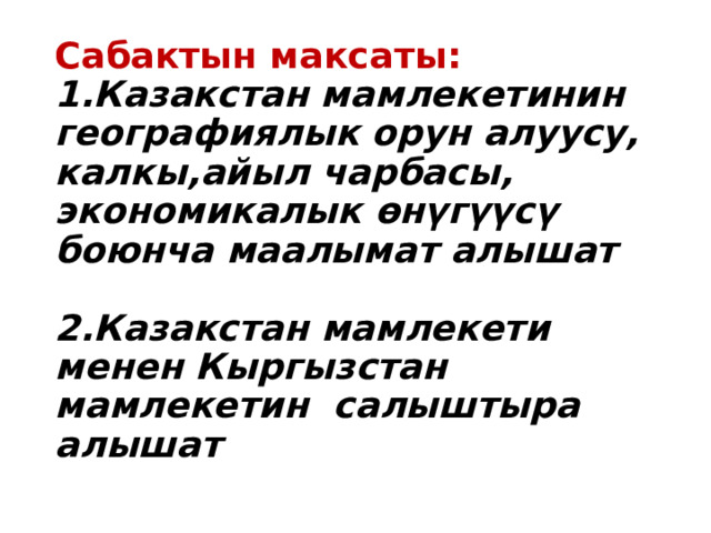 Сабактын максаты:  1.Казакстан мамлекетинин географиялык орун алуусу, калкы,айыл чарбасы, экономикалык өнүгүүсү боюнча маалымат алышат   2.Казакстан мамлекети менен Кыргызстан мамлекетин салыштыра алышат   