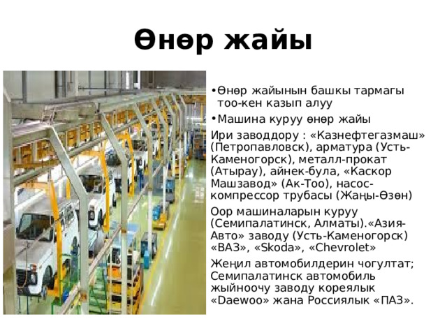 Өнөр жайы Өнөр жайынын башкы тармагы тоо-кен казып алуу Машина куруу өнөр жайы Ири заводдору : «Казнефтегазмаш» (Петропавловск), арматура (Усть-Каменогорск), металл-прокат (Атырау), айнек-була, «Каскор Машзавод» (Ак-Тоо), насос-компрессор трубасы (Жаңы-Өзөн) Оор машиналарын куруу (Семипалатинск, Алматы).«Азия-Авто» заводу (Усть-Каменогорск) «ВАЗ», «Skoda», «Chevrolet» Жеңил автомобилдерин чогултат; Семипалатинск автомобиль жыйноочу заводу кореялык «Daewoo» жана Россиялык «ПАЗ». 
