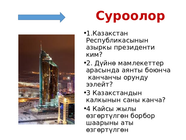  Суроолор 1.Казакстан Республикасынын азыркы президенти ким? 2. Дүйнө мамлекеттер арасында аянты боюнча канчанчы орунду ээлейт? 3 Казакстандын калкынын саны канча? 4 Кайсы жылы өзгөртүлгөн борбор шаарыны аты өзгөртүлгөн 