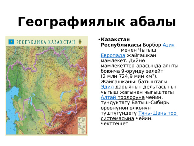 Географиялык абалы Казакстан Республикасы  Борбор  Азия   менен Чыгыш  Европада  жайгашкан мамлекет. Дүйнө мамлекеттер арасында аянты боюнча 9-орунду ээлейт (2 млн 724,9 мин км²). Жайгашканы: батыштагы  Эдил  дарыянын дельтасынын чыгыш жагынан чыгыштагы  Алтай тоолоруна  чейин, түндүктөгү Батыш-Сибирь өрөөнүнөн өлкөнүн түштүгүндөгү  Тянь-Шань тоо  системасына  чейин. чекттешет 