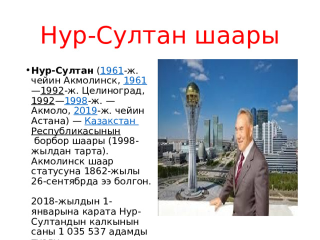 Нур-Султан шаары Нур-Султан  ( 1961 -ж. чейин Aкмолинск,  1961 — 1992 -ж. Целиноград,  1992 — 1998 -ж. — Aкмоло,  2019 -ж. чейин Астана) —  Казакстан  Республикасынын  борбор шаары (1998-жылдан тарта). Акмолинск шаар статусуна 1862-жылы 26-сентябрда ээ болгон. 2018-жылдын 1-январына карата Нур-Султандын калкынын саны 1 035 537 адамды түздү. 
