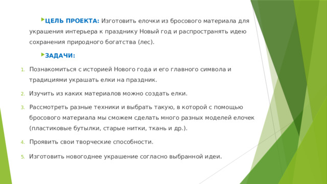Цель  проекта: Изготовить елочки из бросового материала для украшения интерьера к празднику Новый год и распространять идею сохранения природного богатства (лес). ЗАДАЧИ: Познакомиться с историей Нового года и его главного символа и традициями украшать елки на праздник. Изучить из каких материалов можно создать елки. Рассмотреть разные техники и выбрать такую, в которой с помощью бросового материала мы сможем сделать много разных моделей елочек (пластиковые бутылки, старые нитки, ткань и др.). Проявить свои творческие способности. Изготовить новогоднее украшение согласно выбранной идеи . 