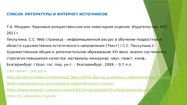 СПИСОК ЛИТЕРАТУРЫ И ИНТЕРНЕТ ИСТОЧНИКОВ Т.А. Мазурик. Красивые рождественские или новогодние изделия. Издательство: АСТ, 2011 г. Пискулина, С.С. Web страница – информационный ресурс в обучении подростков в области художественно-эстетического направления [Текст] / С.С. Пискулина // Художественное общее и дополнительное образование XXI века: анализ состояния и стратегия повышения качества: материалы междунар. науч.-практ. конф., Екатеринбург / Урал. гос. пед. ун-т. – Екатеринбург, 2009. – 0,7 п.л. Интернет – ресурсы: http ://studenchestwo.ru/interesnyie_faktyi/4976-istoriya_sozdaniya_rojdestvenskogo_sapojka https://womanadvice.ru/novogodniy-sapozhok-svoimi-rukami  https://www.besaport.ru/svoimi-rukami/623-knigi-pechvork-kvilting-loskutnoe-shitjo https://ru.wikipedia.org/wiki/ 