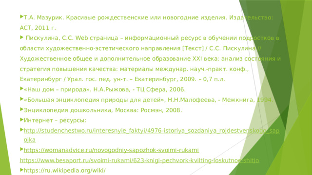 Т.А. Мазурик. Красивые рождественские или новогодние изделия. Издательство: АСТ, 2011 г.   Пискулина, С.С. Web страница – информационный ресурс в обучении подростков в области художественно-эстетического направления [Текст] / С.С. Пискулина // Художественное общее и дополнительное образование XXI века: анализ состояния и стратегия повышения качества: материалы междунар. науч.-практ. конф., Екатеринбург / Урал. гос. пед. ун-т. – Екатеринбург, 2009. – 0,7 п.л. «Наш дом – природа». Н.А.Рыжова, - ТЦ Сфера, 2006. «Большая энциклопедия природы для детей», Н.Н.Малофеева, - Межкнига, 1994. Энциклопедия дошкольника, Москва: Росмэн, 2008. Интернет – ресурсы: http://studenchestwo.ru/interesnyie_faktyi/4976-istoriya_sozdaniya_rojdestvenskogo_sapojka https://womanadvice.ru/novogodniy-sapozhok-svoimi-rukami  https://www.besaport.ru/svoimi-rukami/623-knigi-pechvork-kvilting-loskutnoe-shitjo https://ru.wikipedia.org/wiki/ 