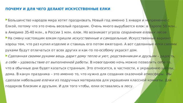 почему и для чего делают искусственные елки Большинство народов мира хотят праздновать Новый год именно 1 января и непременно с Елкой, потому что это очень веселый праздник. Очень много вырубается елок: в Европе 50 млн.. в Америке 35-40 млн., в России 1 млн. елок. Но возникает угроза сохранения еловых лесов На смену настоящим елкам пришли искусственные и самодельные . Искусственный вариант хорош тем, что раз купил изделие и ставишь его потом ежегодно. А вот сделанные елки своими руками будут отличаться от всех других и как-то по-особому украсят дом. Сделанная своими руками вещь дарит дому тепло и уют, родственникам и друзьям – радость, а себе – удовольствие от выполненной работы . В новогоднюю ночь можно позволить себе то, что в обычные дни будет казаться странным. Это относится, в частности, к украшению школы, дома. В канун праздника – это именно то, что нужно для создания сказочной атмосферы. Мы сделали небольшие елочки из подручных материалов для украшения классной комнаты. Для подарков близким и друзьям. И для того чтобы, елки оставались в лесу. 