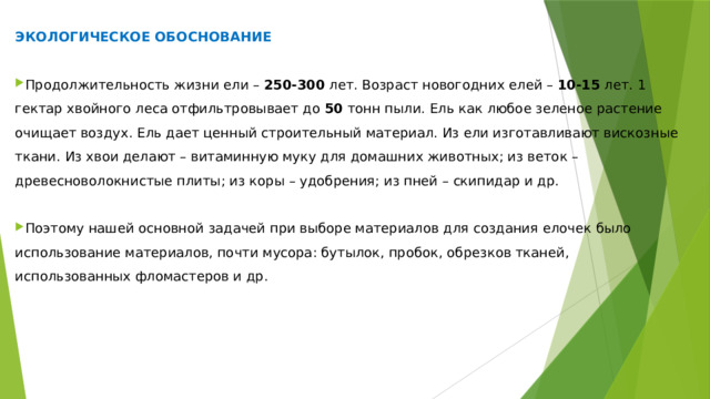 ЭКОЛОГИЧЕСКОЕ ОБОСНОВАНИЕ Продолжительность жизни ели –  250-300  лет. Возраст новогодних елей –  10-15  лет. 1 гектар хвойного леса отфильтровывает до  50  тонн пыли. Ель как любое зеленое растение очищает воздух. Ель дает ценный строительный материал. Из ели изготавливают вискозные ткани. Из хвои делают – витаминную муку для домашних животных; из веток – древесноволокнистые плиты; из коры – удобрения; из пней – скипидар и др. Поэтому нашей основной задачей при выборе материалов для создания елочек было использование материалов, почти мусора: бутылок, пробок, обрезков тканей, использованных фломастеров и др. 